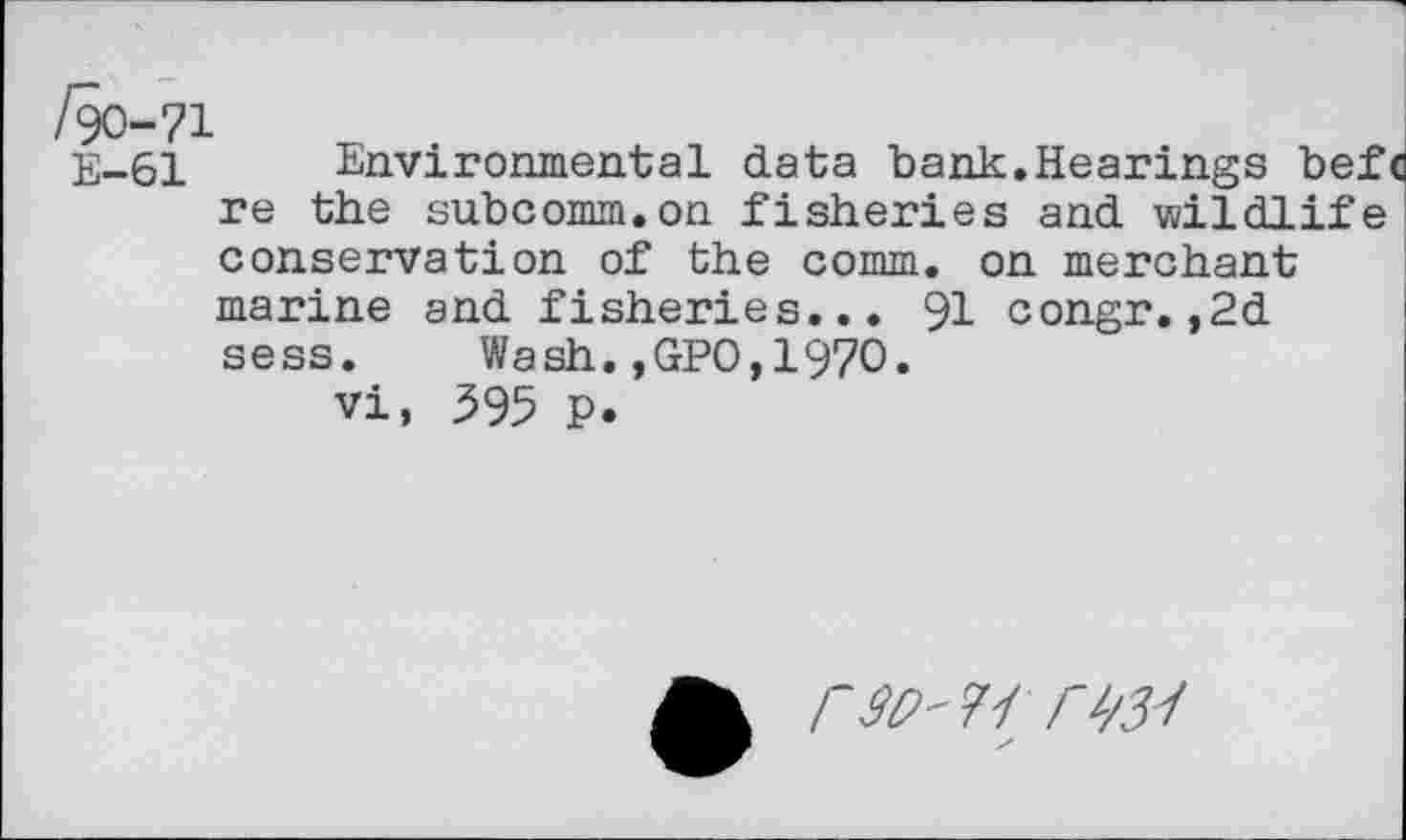 ﻿/90-71
E-61 Environmental data bank.Hearings befc re the subcomm.on fisheries and wildlife conservation of the comm, on merchant marine and fisheries... 91 congr.,2d sess. Wash.,GPO,1970.
vi, 595 P.
rSC'fi rw /